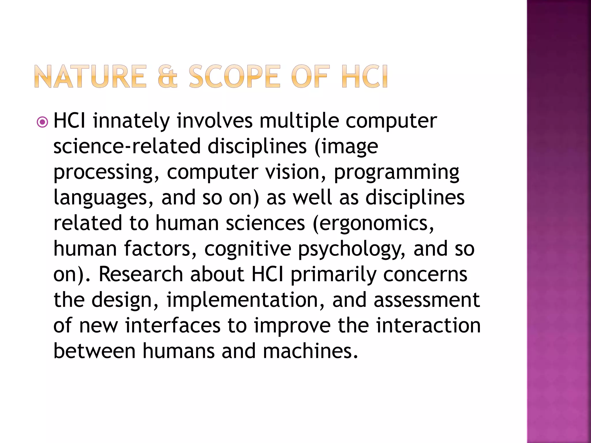  HCI innately involves multiple computer
science-related disciplines (image
processing, computer vision, programming
languages, and so on) as well as disciplines
related to human sciences (ergonomics,
human factors, cognitive psychology, and so
on). Research about HCI primarily concerns
the design, implementation, and assessment
of new interfaces to improve the interaction
between humans and machines.
 