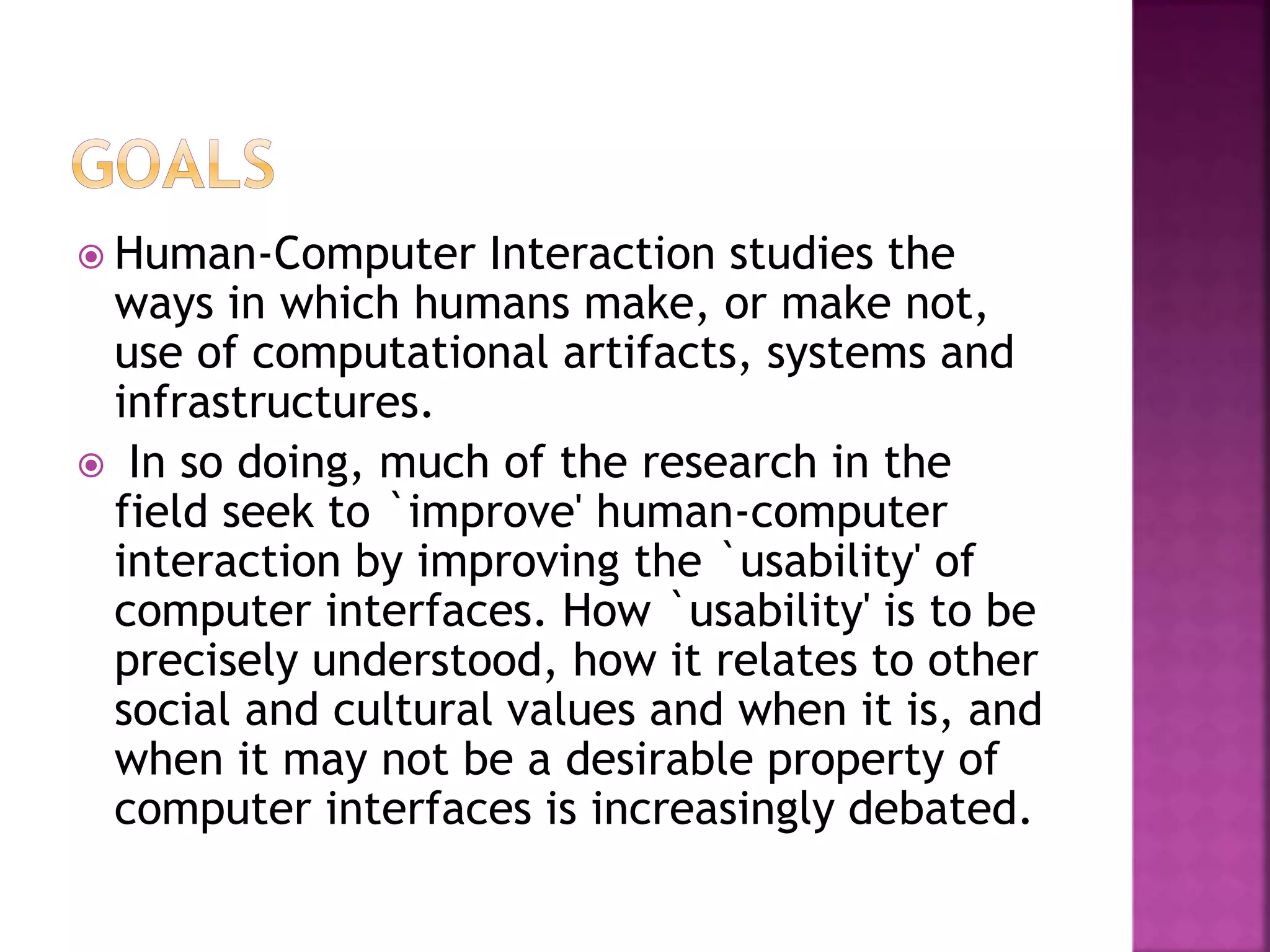  Human-Computer Interaction studies the
ways in which humans make, or make not,
use of computational artifacts, systems and
infrastructures.
 In so doing, much of the research in the
field seek to `improve' human-computer
interaction by improving the `usability' of
computer interfaces. How `usability' is to be
precisely understood, how it relates to other
social and cultural values and when it is, and
when it may not be a desirable property of
computer interfaces is increasingly debated.
 