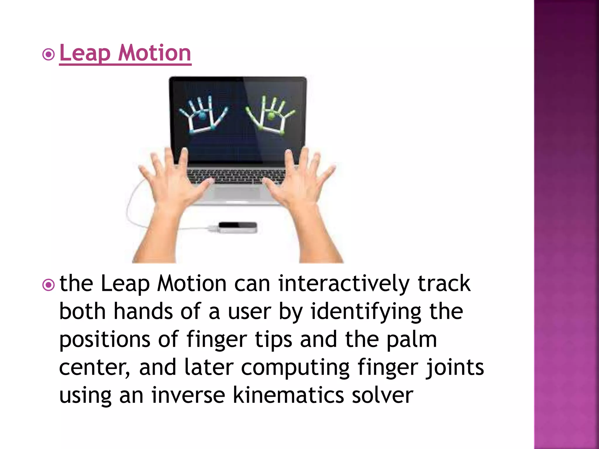  Leap Motion
 the Leap Motion can interactively track
both hands of a user by identifying the
positions of finger tips and the palm
center, and later computing finger joints
using an inverse kinematics solver
 