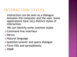 Interaction can be seen as a dialogue
between the computer and the user. Some
applications have very distinct styles of
interaction.
We can identify some common styles
 Command line interface
 Menus
 Natural language
 question/answer and query dialogue
 Form-fills and spreadsheets
 WIMP
 