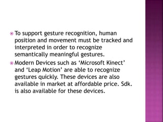  To support gesture recognition, human
position and movement must be tracked and
interpreted in order to recognize
semantically meaningful gestures.
 Modern Devices such as ‘Microsoft Kinect’
and ‘Leap Motion’ are able to recognize
gestures quickly. These devices are also
available in market at affordable price. Sdk.
is also available for these devices.
 