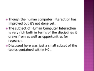  Though the human computer interaction has
improved but it's not done yet.
 The subject of Human Computer Interaction
is very rich both in terms of the disciplines it
draws from as well as opportunities for
research.
 Discussed here was just a small subset of the
topics contained within HCI.
 
