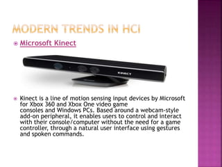  Microsoft Kinect
 Kinect is a line of motion sensing input devices by Microsoft
for Xbox 360 and Xbox One video game
consoles and Windows PCs. Based around a webcam-style
add-on peripheral, it enables users to control and interact
with their console/computer without the need for a game
controller, through a natural user interface using gestures
and spoken commands.
 