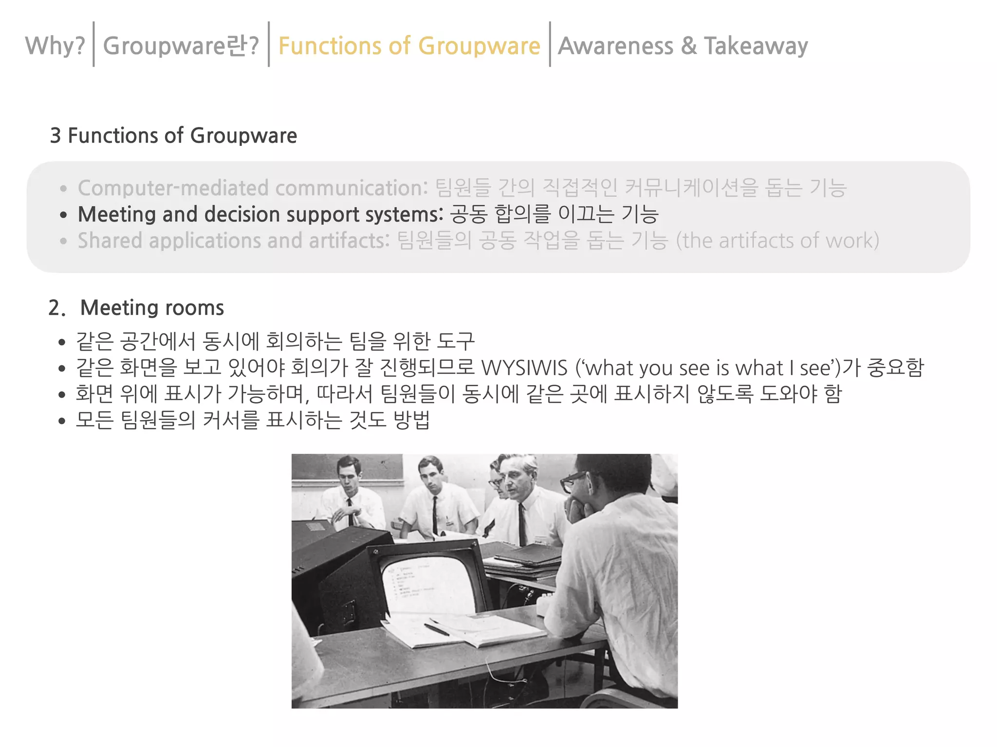 3 Functions of Groupware
•Computer-mediated communication: 팀원들 간의 직접적인 커뮤니케이션을 돕는 기능
•Meeting and decision support systems: 공동 합의를 이끄는 기능
•Shared applications and artifacts: 팀원들의 공동 작업을 돕는 기능 (the artifacts of work)
2. Meeting rooms
•같은 공간에서 동시에 회의하는 팀을 위한 도구
•같은 화면을 보고 있어야 회의가 잘 진행되므로 WYSIWIS (‘what you see is what I see’)가 중요함
•화면 위에 표시가 가능하며, 따라서 팀원들이 동시에 같은 곳에 표시하지 않도록 도와야 함
•모든 팀원들의 커서를 표시하는 것도 방법
Why? Groupware란? Functions of Groupware Awareness & 	
Takeaway
 