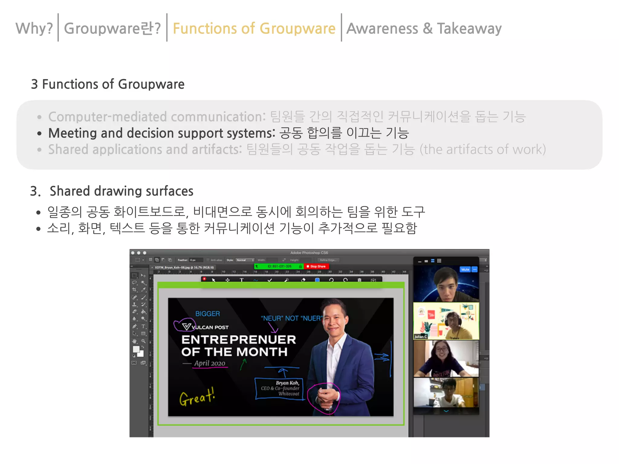 3 Functions of Groupware
•Computer-mediated communication: 팀원들 간의 직접적인 커뮤니케이션을 돕는 기능
•Meeting and decision support systems: 공동 합의를 이끄는 기능
•Shared applications and artifacts: 팀원들의 공동 작업을 돕는 기능 (the artifacts of work)
3. Shared drawing surfaces
•일종의 공동 화이트보드로, 비대면으로 동시에 회의하는 팀을 위한 도구
•소리, 화면, 텍스트 등을 통한 커뮤니케이션 기능이 추가적으로 필요함
Why? Groupware란? Functions of Groupware Awareness & 	
Takeaway
 