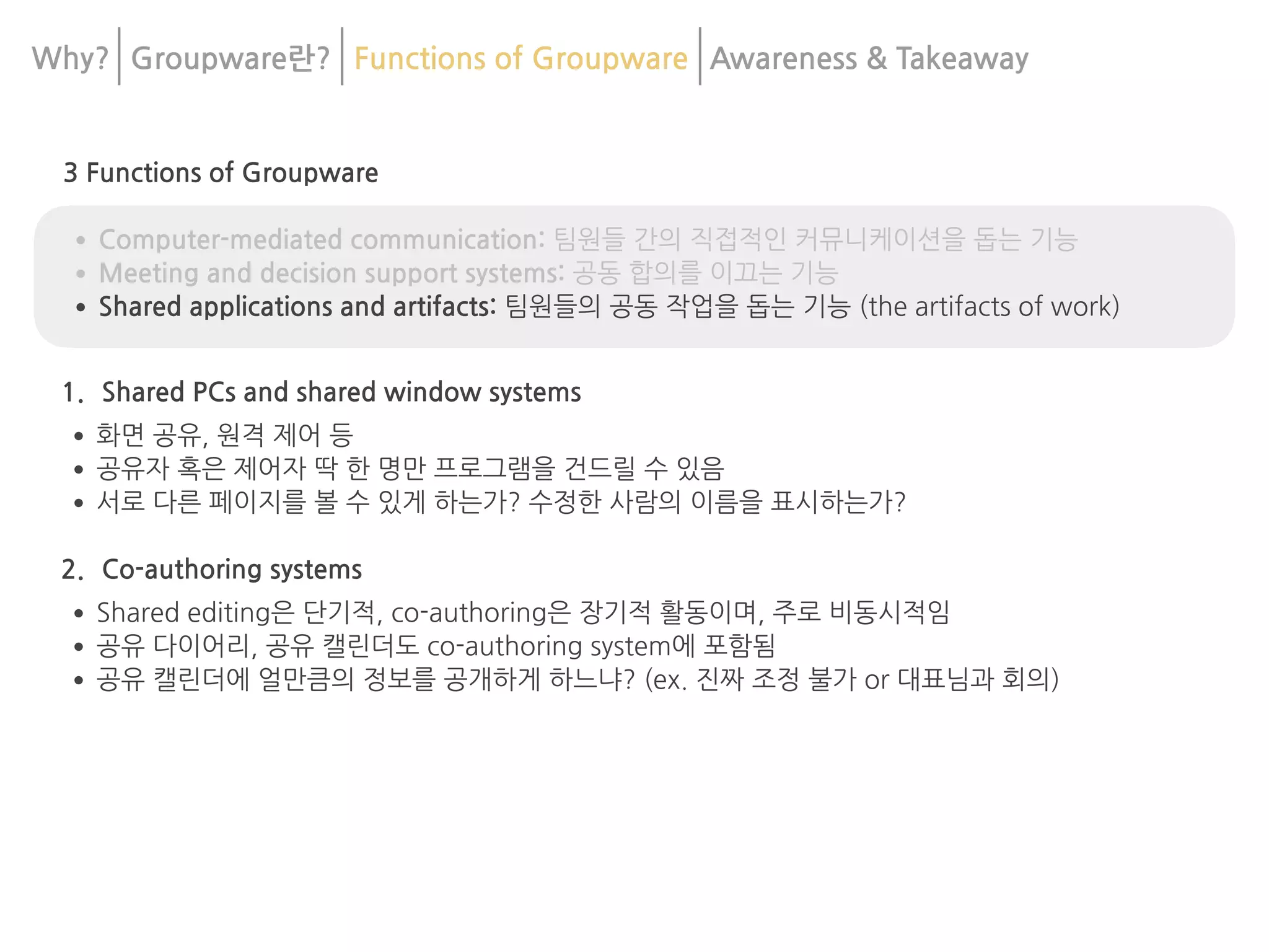 Why? Groupware란? Functions of Groupware Awareness & 	
Takeaway
3 Functions of Groupware
•Computer-mediated communication: 팀원들 간의 직접적인 커뮤니케이션을 돕는 기능
•Meeting and decision support systems: 공동 합의를 이끄는 기능
•Shared applications and artifacts: 팀원들의 공동 작업을 돕는 기능 (the artifacts of work)
1. Shared PCs and shared window systems
•화면 공유, 원격 제어 등
•공유자 혹은 제어자 딱 한 명만 프로그램을 건드릴 수 있음
•서로 다른 페이지를 볼 수 있게 하는가? 수정한 사람의 이름을 표시하는가?
2. Co-authoring systems
•Shared editing은 단기적, co-authoring은 장기적 활동이며, 주로 비동시적임
•공유 다이어리, 공유 캘린더도 co-authoring system에 포함됨
•공유 캘린더에 얼만큼의 정보를 공개하게 하느냐? (ex. 진짜 조정 불가 or 대표님과 회의)
 