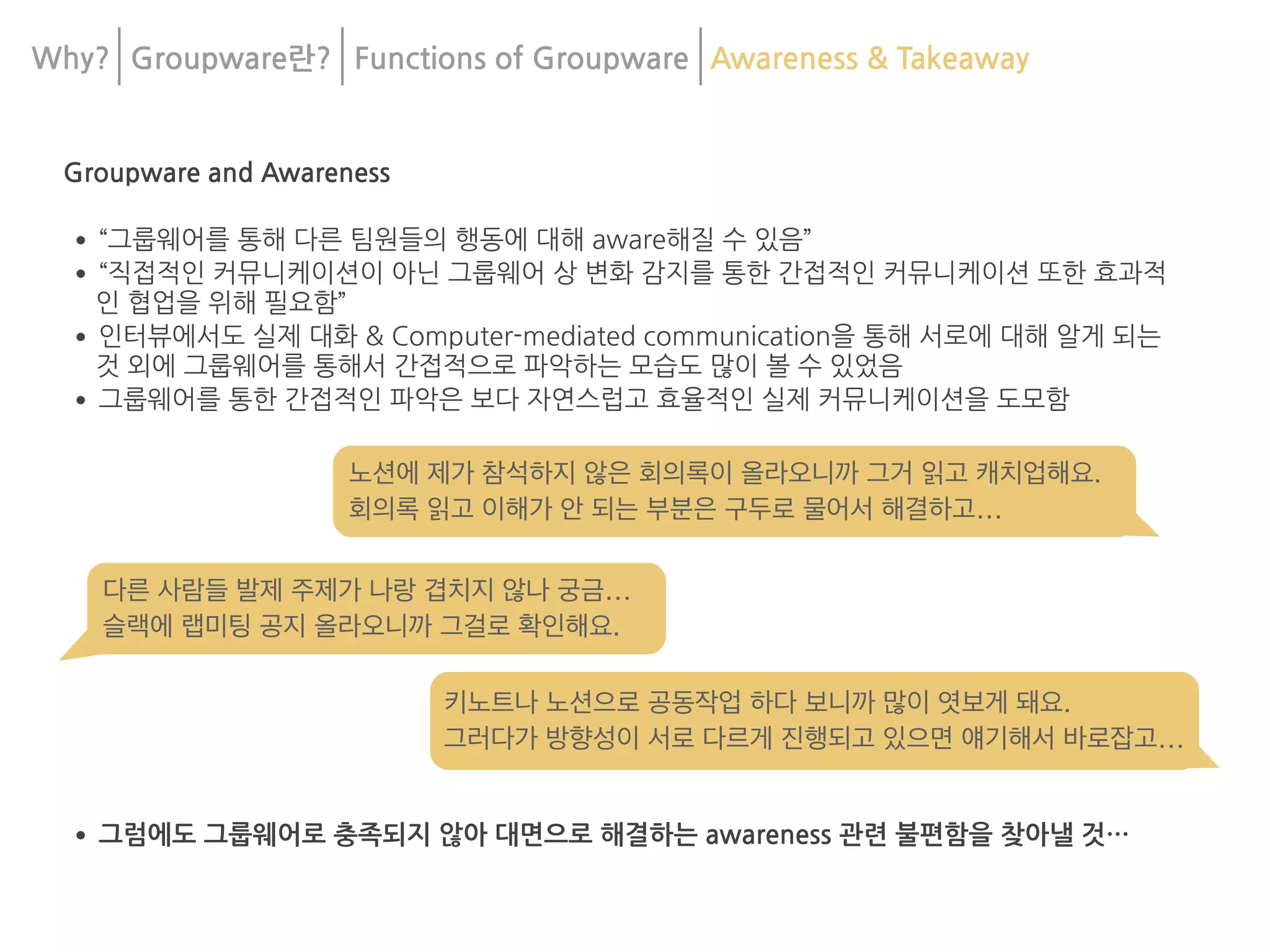 Why? Groupware란? Functions of Groupware Awareness & Takeaway
Groupware and Awareness
•“그룹웨어를 통해 다른 팀원들의 행동에 대해 aware해질 수 있음”
•“직접적인 커뮤니케이션이 아닌 그룹웨어 상 변화 감지를 통한 간접적인 커뮤니케이션 또한 효과적
인 협업을 위해 필요함”
•인터뷰에서도 실제 대화 & Computer-mediated communication을 통해 서로에 대해 알게 되는
것 외에 그룹웨어를 통해서 간접적으로 파악하는 모습도 많이 볼 수 있었음
•그룹웨어를 통한 간접적인 파악은 보다 자연스럽고 효율적인 실제 커뮤니케이션을 도모함
•그럼에도 그룹웨어로 충족되지 않아 대면으로 해결하는 awareness 관련 불편함을 찾아낼 것…
키노트나 노션으로 공동작업 하다 보니까 많이 엿보게 돼요.

그러다가 방향성이 서로 다르게 진행되고 있으면 얘기해서 바로잡고…
다른 사람들 발제 주제가 나랑 겹치지 않나 궁금…

슬랙에 랩미팅 공지 올라오니까 그걸로 확인해요.
노션에 제가 참석하지 않은 회의록이 올라오니까 그거 읽고 캐치업해요.

회의록 읽고 이해가 안 되는 부분은 구두로 물어서 해결하고…
 