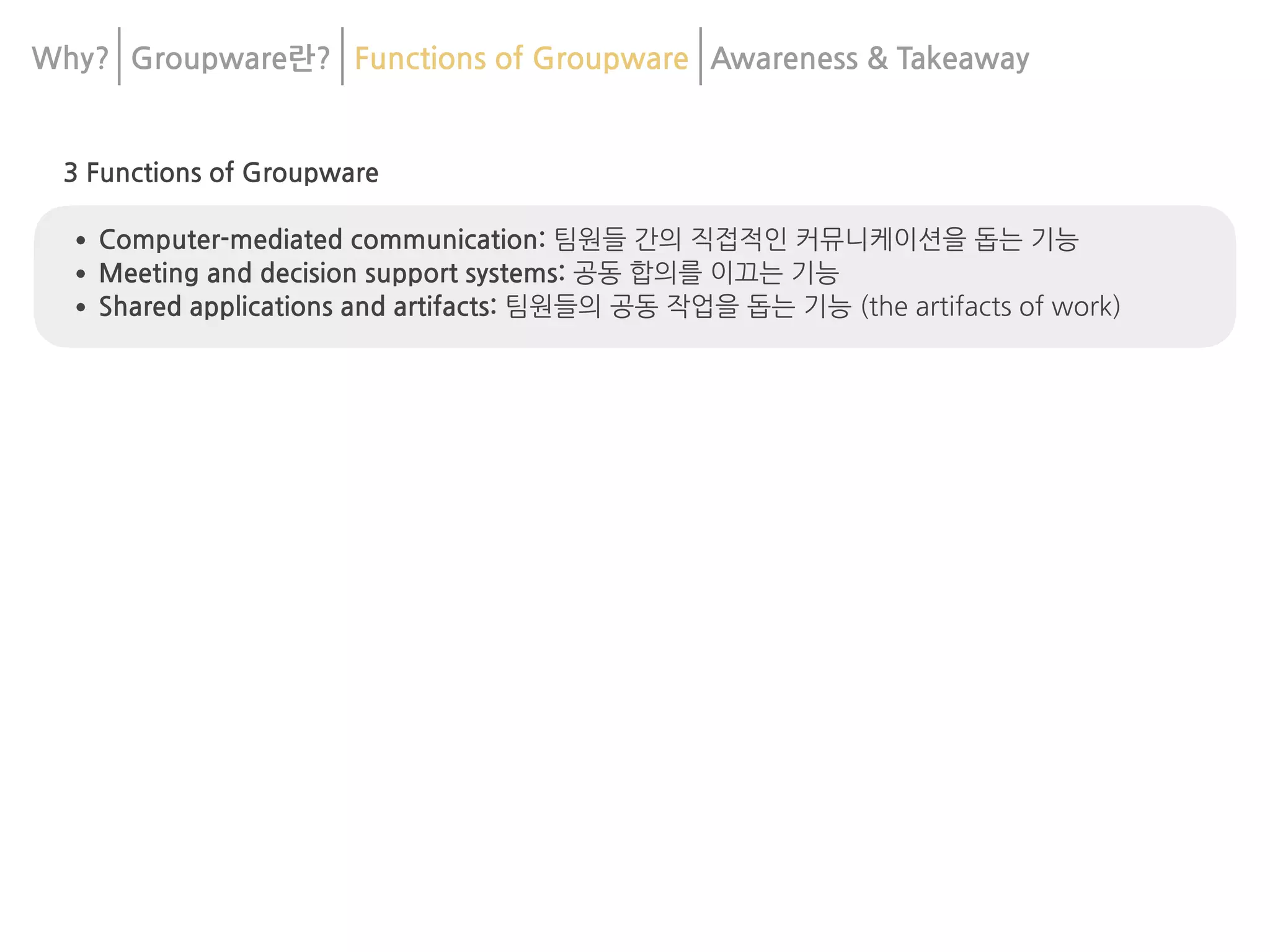 3 Functions of Groupware
•Computer-mediated communication: 팀원들 간의 직접적인 커뮤니케이션을 돕는 기능
•Meeting and decision support systems: 공동 합의를 이끄는 기능
•Shared applications and artifacts: 팀원들의 공동 작업을 돕는 기능 (the artifacts of work)
Why? Groupware란? Functions of Groupware Awareness & 	
Takeaway
 