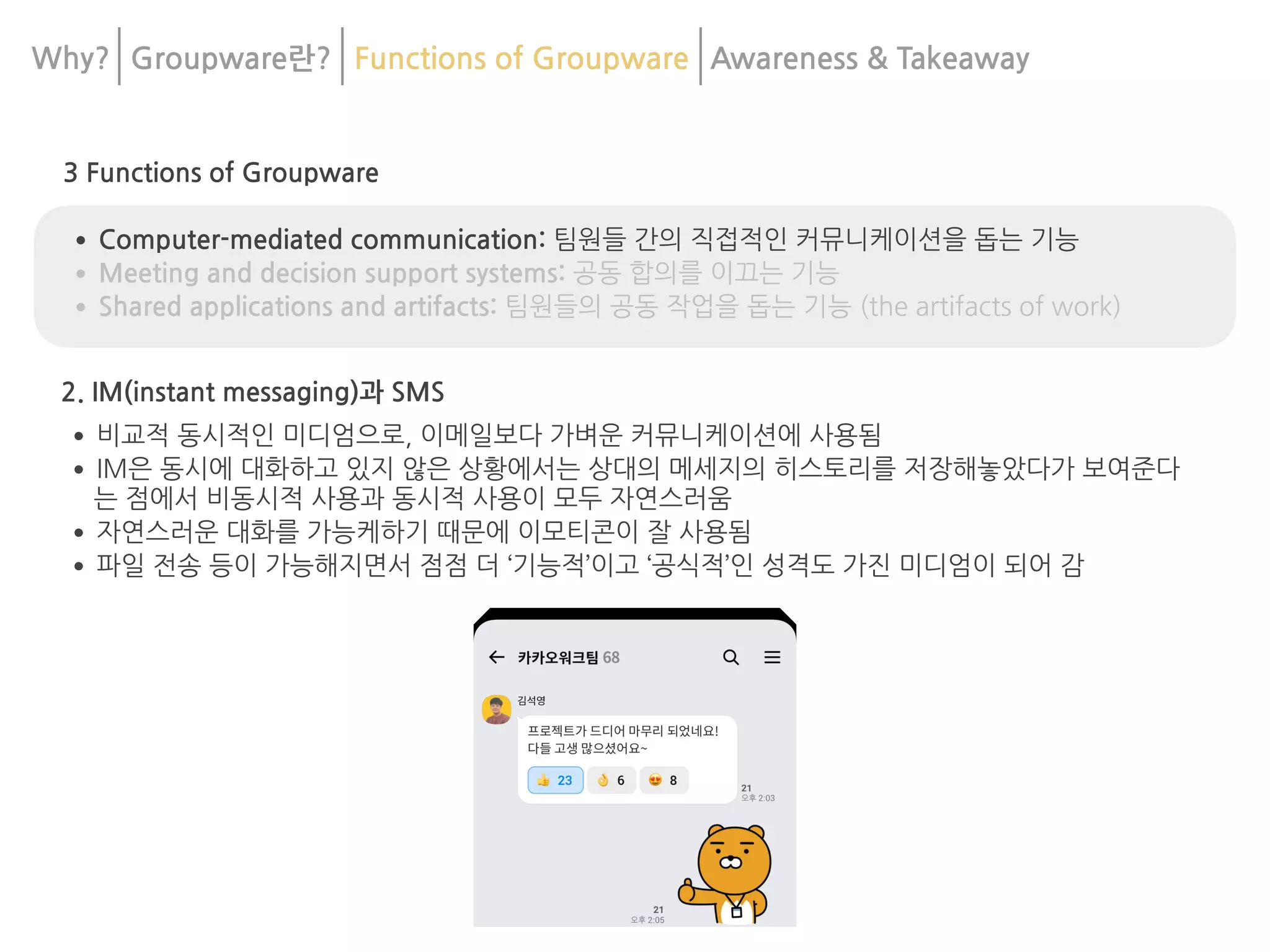 3 Functions of Groupware
•Computer-mediated communication: 팀원들 간의 직접적인 커뮤니케이션을 돕는 기능
•Meeting and decision support systems: 공동 합의를 이끄는 기능
•Shared applications and artifacts: 팀원들의 공동 작업을 돕는 기능 (the artifacts of work)
2. IM(instant messaging)과 SMS
•비교적 동시적인 미디엄으로, 이메일보다 가벼운 커뮤니케이션에 사용됨
•IM은 동시에 대화하고 있지 않은 상황에서는 상대의 메세지의 히스토리를 저장해놓았다가 보여준다
는 점에서 비동시적 사용과 동시적 사용이 모두 자연스러움
•자연스러운 대화를 가능케하기 때문에 이모티콘이 잘 사용됨
•파일 전송 등이 가능해지면서 점점 더 ‘기능적’이고 ‘공식적’인 성격도 가진 미디엄이 되어 감
Why? Groupware란? Functions of Groupware Awareness & 	
Takeaway
 