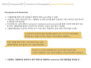 Why? Groupware란? Functions of Groupware Awareness & Takeaway
Groupware and Awareness
•“그룹웨어를 통해 다른 팀원들의 행동에 대해 aware해질 수 있음”
•“직접적인 커뮤니케이션이 아닌 그룹웨어 상 변화 감지를 통한 간접적인 커뮤니케이션 또한 효과적
인 협업을 위해 필요함”
•인터뷰에서도 실제 대화 & Computer-mediated communication을 통해 서로에 대해 알게 되는
것 외에 그룹웨어를 통해서 간접적으로 파악하는 모습도 많이 볼 수 있었음
•그룹웨어를 통한 간접적인 파악은 보다 자연스럽고 효율적인 실제 커뮤니케이션을 도모함
•그럼에도 그룹웨어로 충족되지 않아 대면으로 해결하는 awareness 관련 불편함을 찾아낼 것…
키노트나 노션으로 공동작업 하다 보니까 많이 엿보게 돼요.

그러다가 방향성이 서로 다르게 진행되고 있으면 얘기해서 바로잡고…
다른 사람들 발제 주제가 나랑 겹치지 않나 궁금…

슬랙에 랩미팅 공지 올라오니까 그걸로 확인해요.
노션에 제가 참석하지 않은 회의록이 올라오니까 그거 읽고 캐치업해요.

회의록 읽고 이해가 안 되는 부분은 구두로 물어서 해결하고…
 
