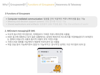 3 Functions of Groupware
•Computer-mediated communication: 팀원들 간의 직접적인 커뮤니케이션을 돕는 기능
•Meeting and decision support systems: 공동 합의를 이끄는 기능
•Shared applications and artifacts: 팀원들의 공동 작업을 돕는 기능 (the artifacts of work)
2. IM(instant messaging)과 SMS
•비교적 동시적인 미디엄으로, 이메일보다 가벼운 커뮤니케이션에 사용됨
•IM은 동시에 대화하고 있지 않은 상황에서는 상대의 메세지의 히스토리를 저장해놓았다가 보여준다
는 점에서 비동시적 사용과 동시적 사용이 모두 자연스러움
•자연스러운 대화를 가능케하기 때문에 이모티콘이 잘 사용됨
•파일 전송 등이 가능해지면서 점점 더 ‘기능적’이고 ‘공식적’인 성격도 가진 미디엄이 되어 감
Why? Groupware란? Functions of Groupware Awareness & 	
Takeaway
 