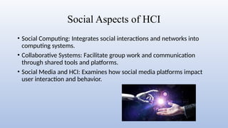 Social Aspects of HCI
• Social Computing: Integrates social interactions and networks into
computing systems.
• Collaborative Systems: Facilitate group work and communication
through shared tools and platforms.
• Social Media and HCI: Examines how social media platforms impact
user interaction and behavior.
 