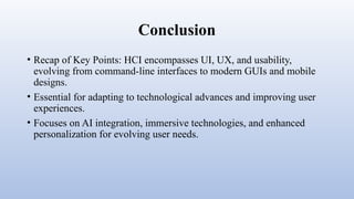 Conclusion
• Recap of Key Points: HCI encompasses UI, UX, and usability,
evolving from command-line interfaces to modern GUIs and mobile
designs.
• Essential for adapting to technological advances and improving user
experiences.
• Focuses on AI integration, immersive technologies, and enhanced
personalization for evolving user needs.
 