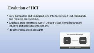Evolution of HCI
• Early Computers and Command-Line Interfaces: Used text commands
and required precise input.
• Graphical User Interfaces (GUIs): Utilized visual elements for more
intuitive and accessible interactions.
 touchscreens, voice assistants
 