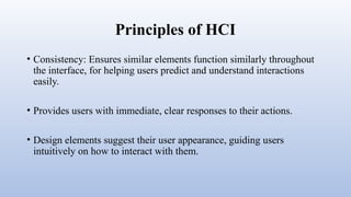 Principles of HCI
• Consistency: Ensures similar elements function similarly throughout
the interface, for helping users predict and understand interactions
easily.
• Provides users with immediate, clear responses to their actions.
• Design elements suggest their user appearance, guiding users
intuitively on how to interact with them.
 