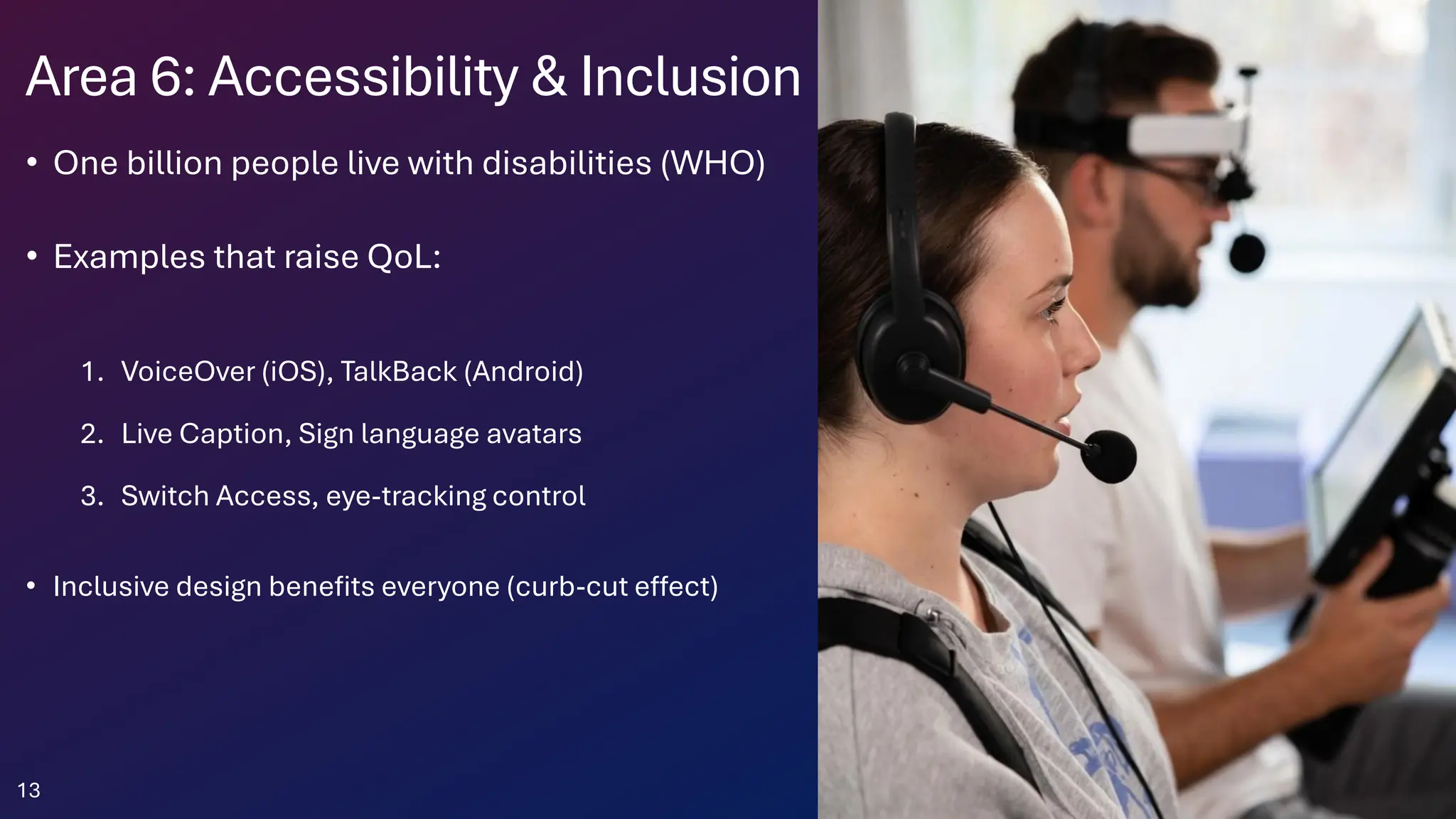 Area 6: Accessibility & Inclusion
• One billion people live with disabilities (WHO)
• Examples that raise QoL:
1. VoiceOver (iOS), TalkBack (Android)
2. Live Caption, Sign language avatars
3. Switch Access, eye-tracking control
• Inclusive design benefits everyone (curb-cut effect)
13
 