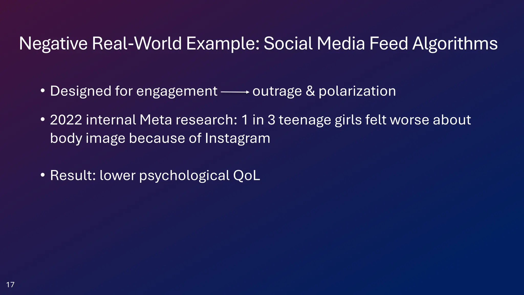 Negative Real-World Example: Social Media Feed Algorithms
• Designed for engagement outrage & polarization
• 2022 internal Meta research: 1 in 3 teenage girls felt worse about
body image because of Instagram
• Result: lower psychological QoL
17
 