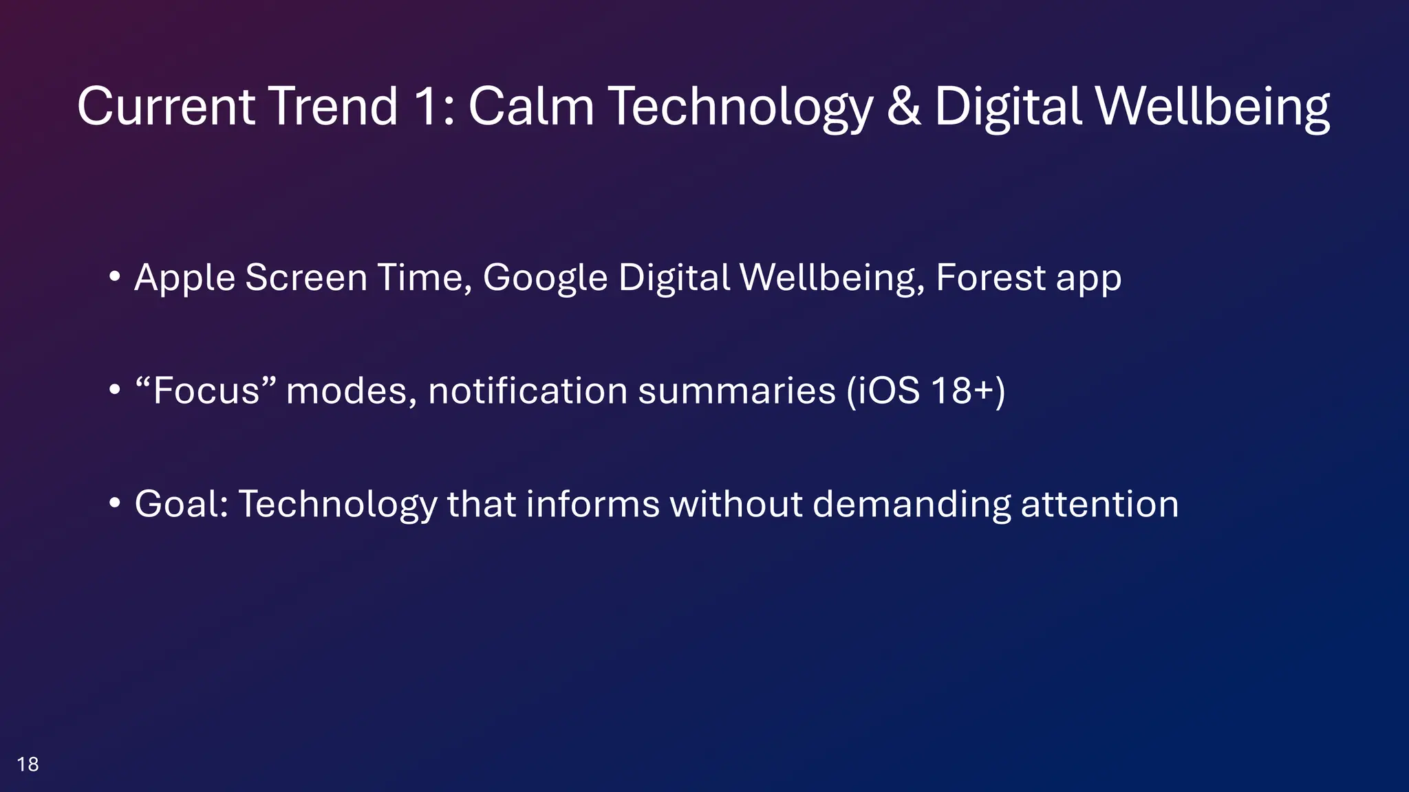 Current Trend 1: Calm Technology & Digital Wellbeing
• Apple Screen Time, Google Digital Wellbeing, Forest app
• “Focus” modes, notification summaries (iOS 18+)
• Goal: Technology that informs without demanding attention
18
 