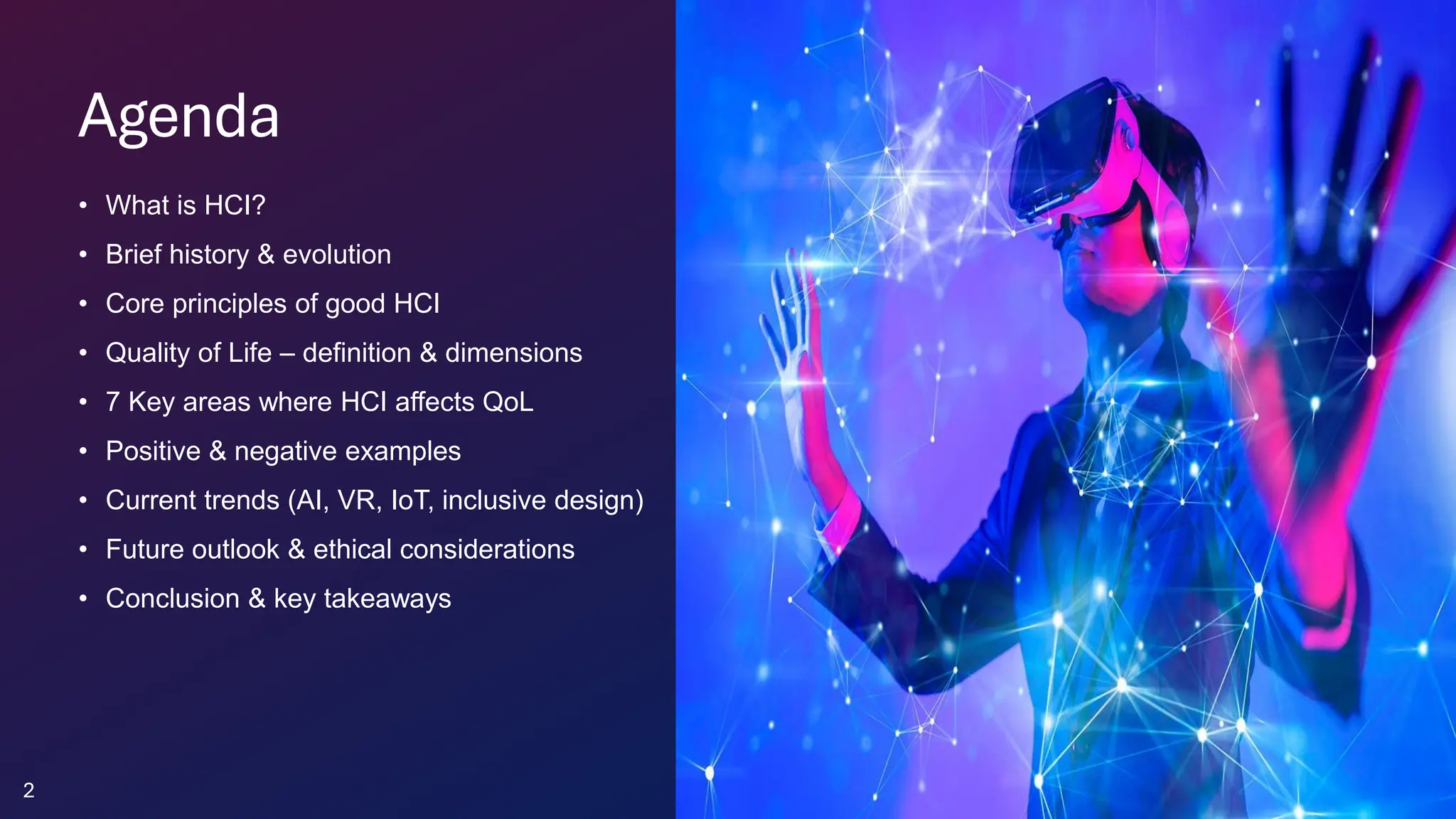 Agenda
• What is HCI?
• Brief history & evolution
• Core principles of good HCI
• Quality of Life – definition & dimensions
• 7 Key areas where HCI affects QoL
• Positive & negative examples
• Current trends (AI, VR, IoT, inclusive design)
• Future outlook & ethical considerations
• Conclusion & key takeaways
2
 