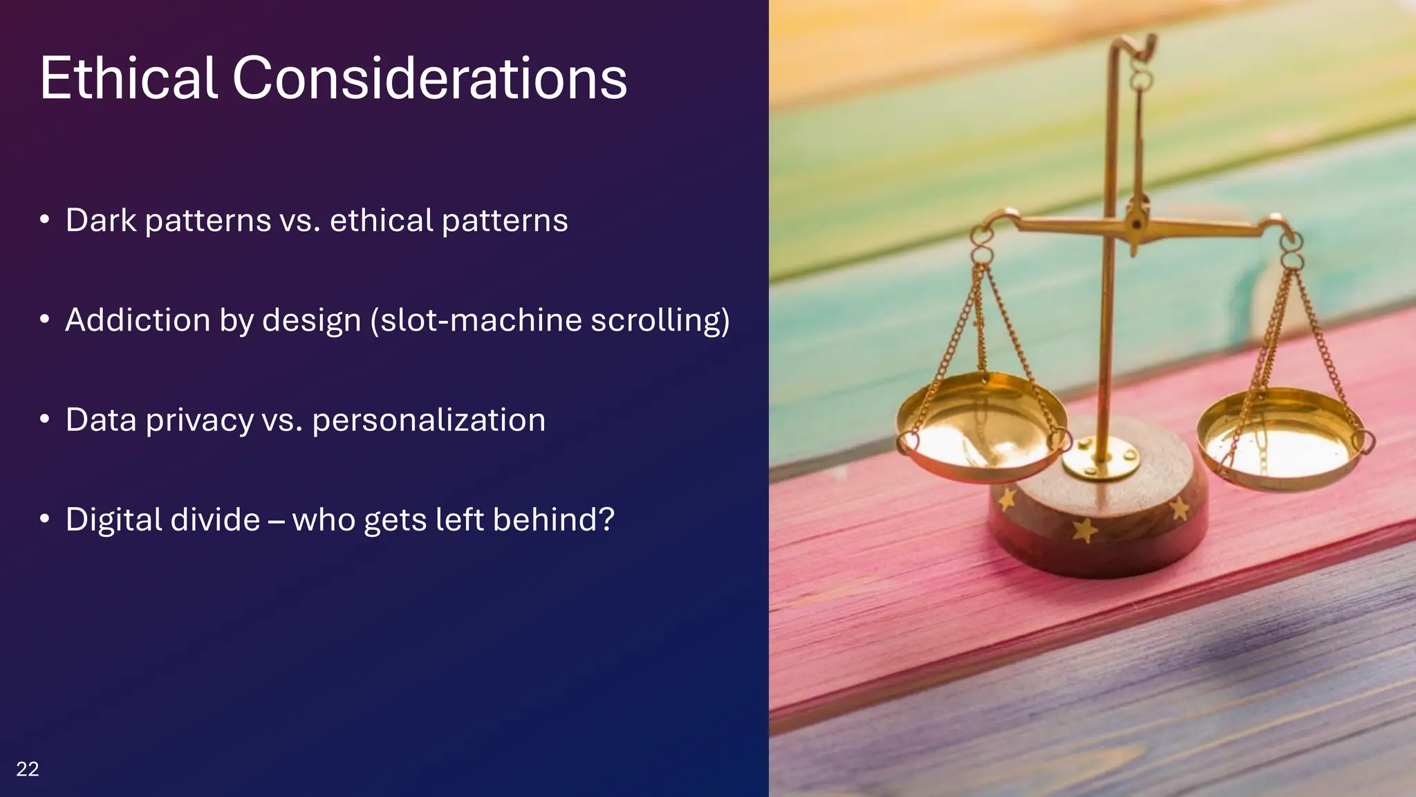 Ethical Considerations
• Dark patterns vs. ethical patterns
• Addiction by design (slot-machine scrolling)
• Data privacy vs. personalization
• Digital divide – who gets left behind?
22
 