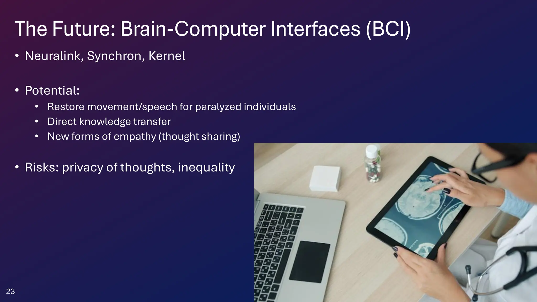The Future: Brain-Computer Interfaces (BCI)
• Neuralink, Synchron, Kernel
• Potential:
• Restore movement/speech for paralyzed individuals
• Direct knowledge transfer
• New forms of empathy (thought sharing)
• Risks: privacy of thoughts, inequality
23
 