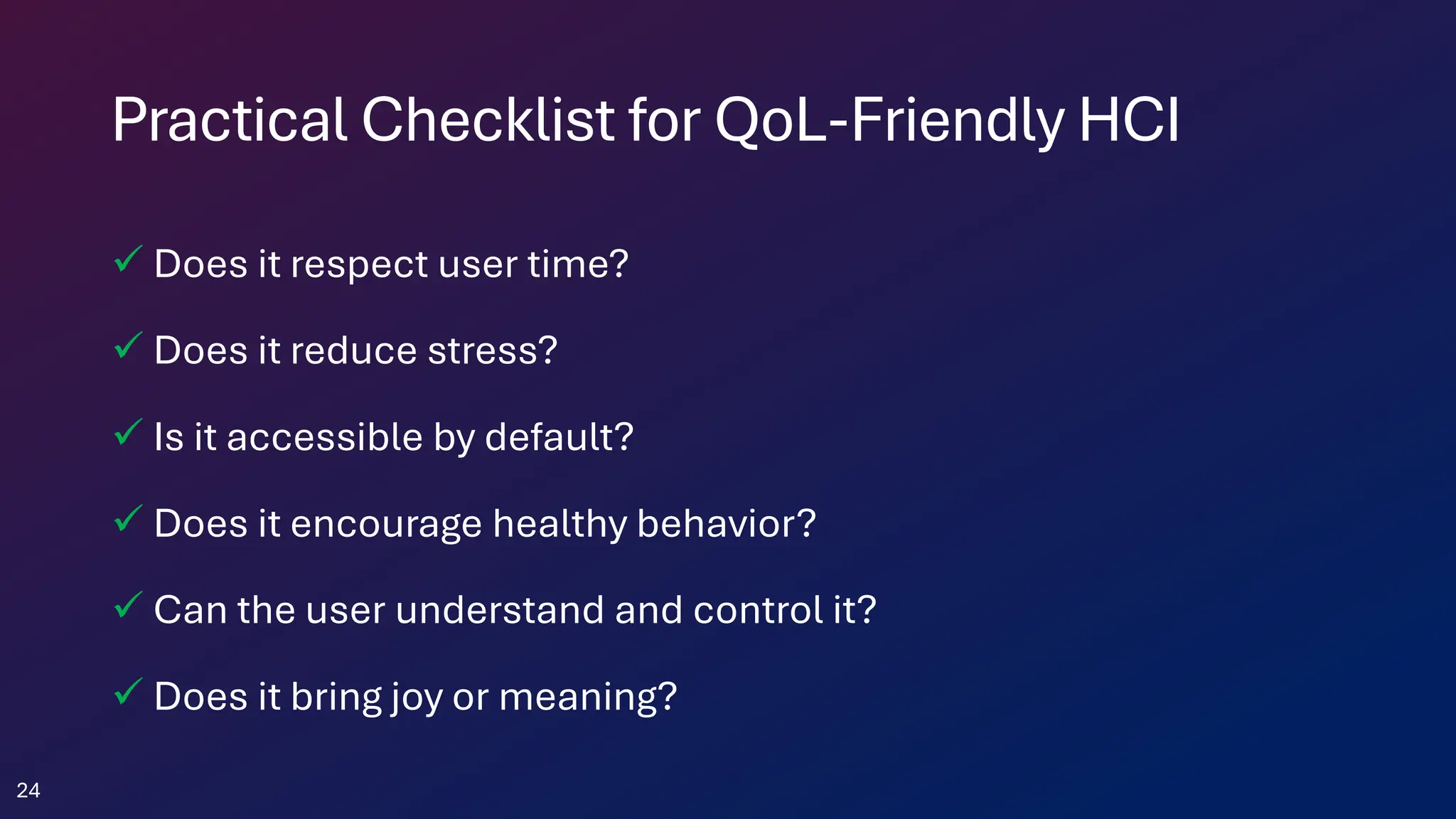 Practical Checklist for QoL-Friendly HCI
✓ Does it respect user time?
✓ Does it reduce stress?
✓ Is it accessible by default?
✓ Does it encourage healthy behavior?
✓ Can the user understand and control it?
✓ Does it bring joy or meaning?
24
 