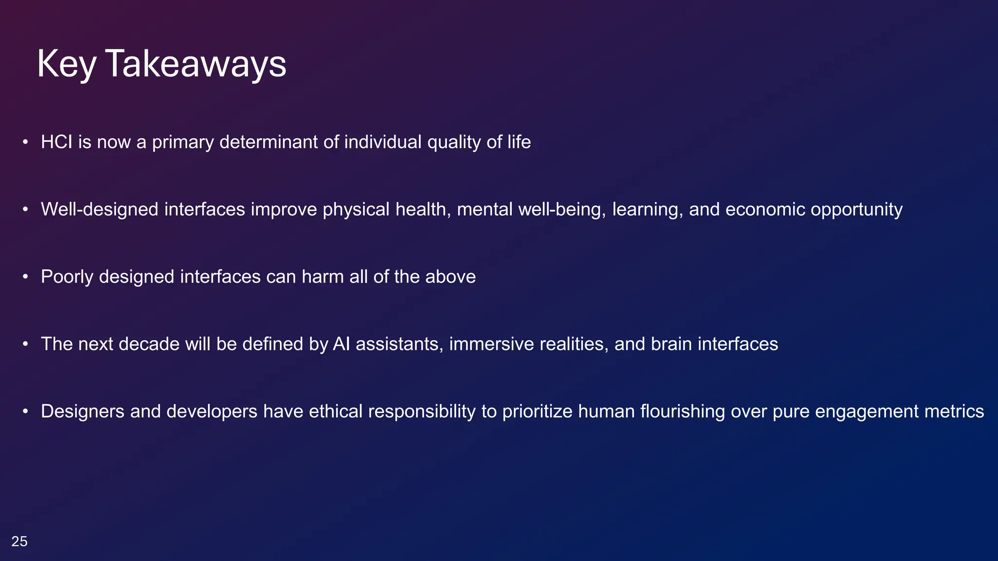 Key Takeaways
• HCI is now a primary determinant of individual quality of life
• Well-designed interfaces improve physical health, mental well-being, learning, and economic opportunity
• Poorly designed interfaces can harm all of the above
• The next decade will be defined by AI assistants, immersive realities, and brain interfaces
• Designers and developers have ethical responsibility to prioritize human flourishing over pure engagement metrics
25
 