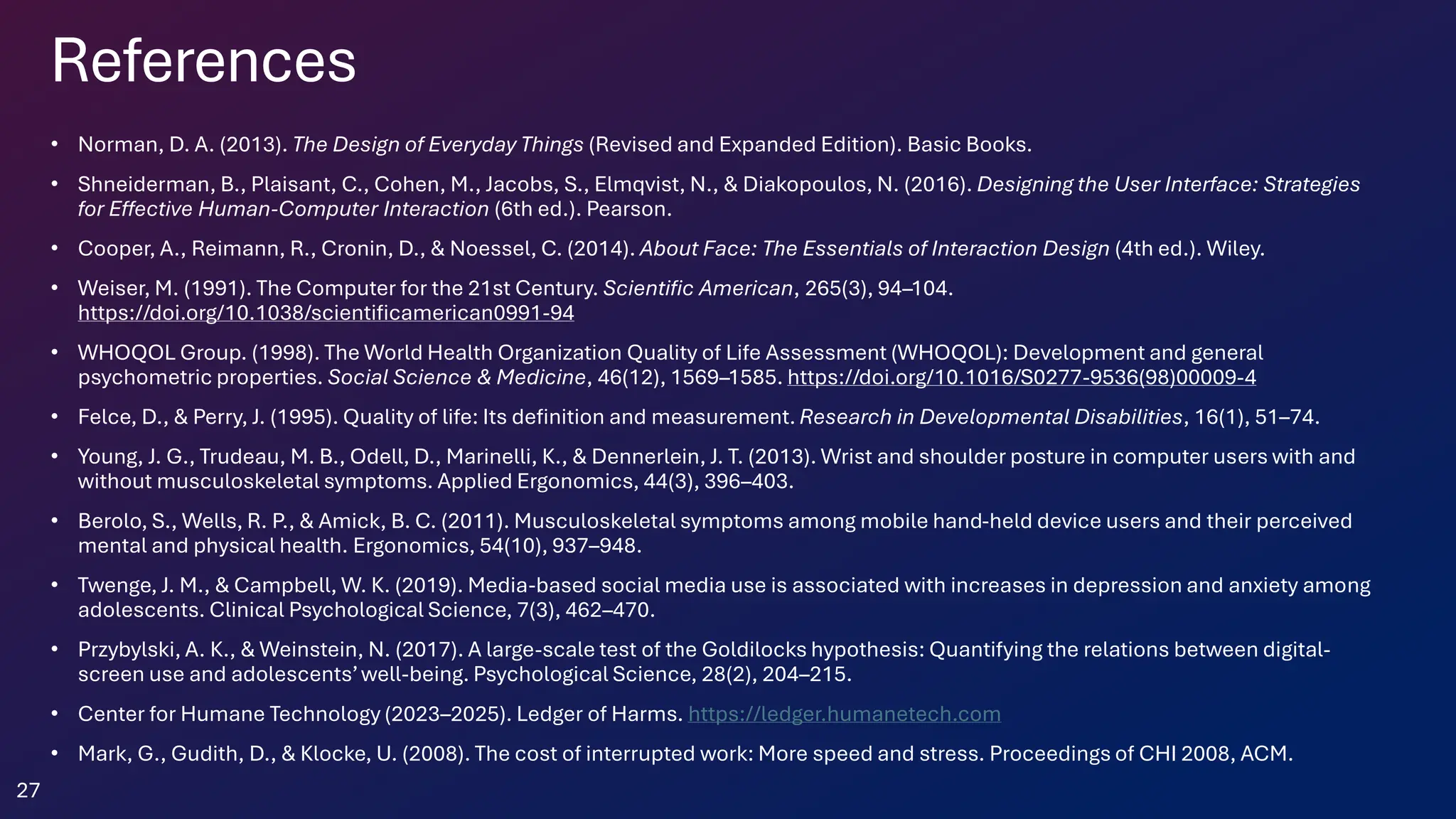 References
• Norman, D. A. (2013). The Design of Everyday Things (Revised and Expanded Edition). Basic Books.
• Shneiderman, B., Plaisant, C., Cohen, M., Jacobs, S., Elmqvist, N., & Diakopoulos, N. (2016). Designing the User Interface: Strategies
for Effective Human-Computer Interaction (6th ed.). Pearson.
• Cooper, A., Reimann, R., Cronin, D., & Noessel, C. (2014). About Face: The Essentials of Interaction Design (4th ed.). Wiley.
• Weiser, M. (1991). The Computer for the 21st Century. Scientific American, 265(3), 94–104.
https://doi.org/10.1038/scientificamerican0991-94
• WHOQOL Group. (1998). The World Health Organization Quality of Life Assessment (WHOQOL): Development and general
psychometric properties. Social Science & Medicine, 46(12), 1569–1585. https://doi.org/10.1016/S0277-9536(98)00009-4
• Felce, D., & Perry, J. (1995). Quality of life: Its definition and measurement. Research in Developmental Disabilities, 16(1), 51–74.
• Young, J. G., Trudeau, M. B., Odell, D., Marinelli, K., & Dennerlein, J. T. (2013). Wrist and shoulder posture in computer users with and
without musculoskeletal symptoms. Applied Ergonomics, 44(3), 396–403.
• Berolo, S., Wells, R. P., & Amick, B. C. (2011). Musculoskeletal symptoms among mobile hand-held device users and their perceived
mental and physical health. Ergonomics, 54(10), 937–948.
• Twenge, J. M., & Campbell, W. K. (2019). Media-based social media use is associated with increases in depression and anxiety among
adolescents. Clinical Psychological Science, 7(3), 462–470.
• Przybylski, A. K., & Weinstein, N. (2017). A large-scale test of the Goldilocks hypothesis: Quantifying the relations between digital-
screen use and adolescents’well-being. Psychological Science, 28(2), 204–215.
• Center for Humane Technology (2023–2025). Ledger of Harms. https://ledger.humanetech.com
• Mark, G., Gudith, D., & Klocke, U. (2008). The cost of interrupted work: More speed and stress. Proceedings of CHI 2008, ACM.
27
 
