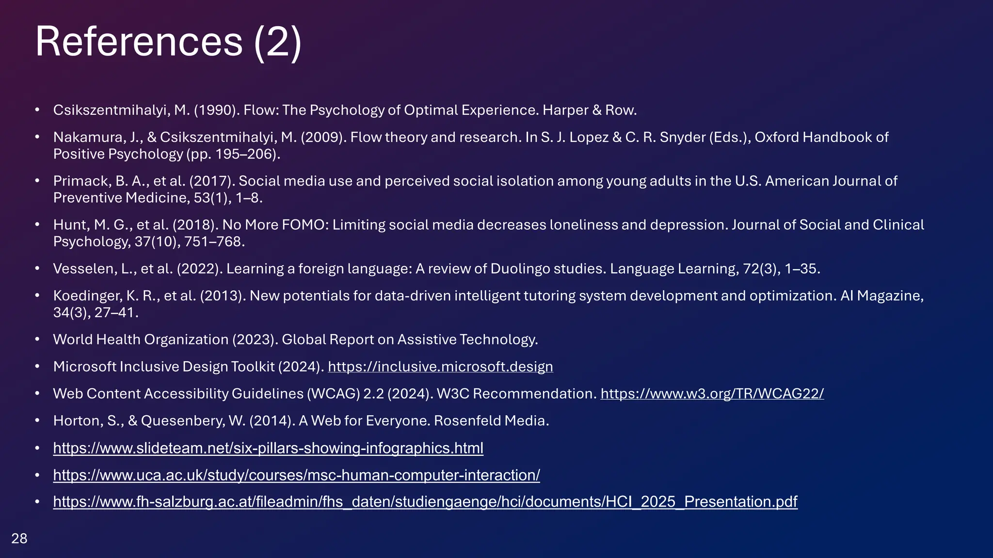 References (2)
• Csikszentmihalyi, M. (1990). Flow: The Psychology of Optimal Experience. Harper & Row.
• Nakamura, J., & Csikszentmihalyi, M. (2009). Flow theory and research. In S. J. Lopez & C. R. Snyder (Eds.), Oxford Handbook of
Positive Psychology (pp. 195–206).
• Primack, B. A., et al. (2017). Social media use and perceived social isolation among young adults in the U.S. American Journal of
Preventive Medicine, 53(1), 1–8.
• Hunt, M. G., et al. (2018). No More FOMO: Limiting social media decreases loneliness and depression. Journal of Social and Clinical
Psychology, 37(10), 751–768.
• Vesselen, L., et al. (2022). Learning a foreign language: A review of Duolingo studies. Language Learning, 72(3), 1–35.
• Koedinger, K. R., et al. (2013). New potentials for data-driven intelligent tutoring system development and optimization. AI Magazine,
34(3), 27–41.
• World Health Organization (2023). Global Report on Assistive Technology.
• Microsoft Inclusive Design Toolkit (2024). https://inclusive.microsoft.design
• Web Content Accessibility Guidelines (WCAG) 2.2 (2024). W3C Recommendation. https://www.w3.org/TR/WCAG22/
• Horton, S., & Quesenbery, W. (2014). A Web for Everyone. Rosenfeld Media.
• https://www.slideteam.net/six-pillars-showing-infographics.html
• https://www.uca.ac.uk/study/courses/msc-human-computer-interaction/
• https://www.fh-salzburg.ac.at/fileadmin/fhs_daten/studiengaenge/hci/documents/HCI_2025_Presentation.pdf
28
 