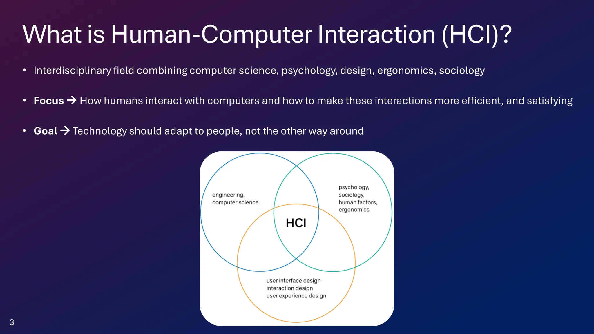 What is Human-Computer Interaction (HCI)?
• Interdisciplinary field combining computer science, psychology, design, ergonomics, sociology
• Focus → How humans interact with computers and how to make these interactions more efficient, and satisfying
• Goal → Technology should adapt to people, not the other way around
3
 