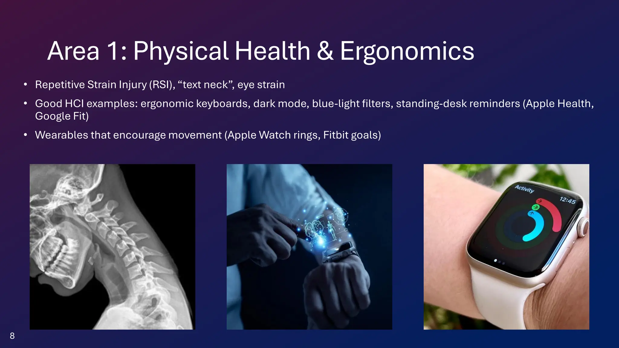 Area 1: Physical Health & Ergonomics
• Repetitive Strain Injury (RSI),“text neck”, eye strain
• Good HCI examples: ergonomic keyboards, dark mode, blue-light filters, standing-desk reminders (Apple Health,
Google Fit)
• Wearables that encourage movement (Apple Watch rings, Fitbit goals)
8
 