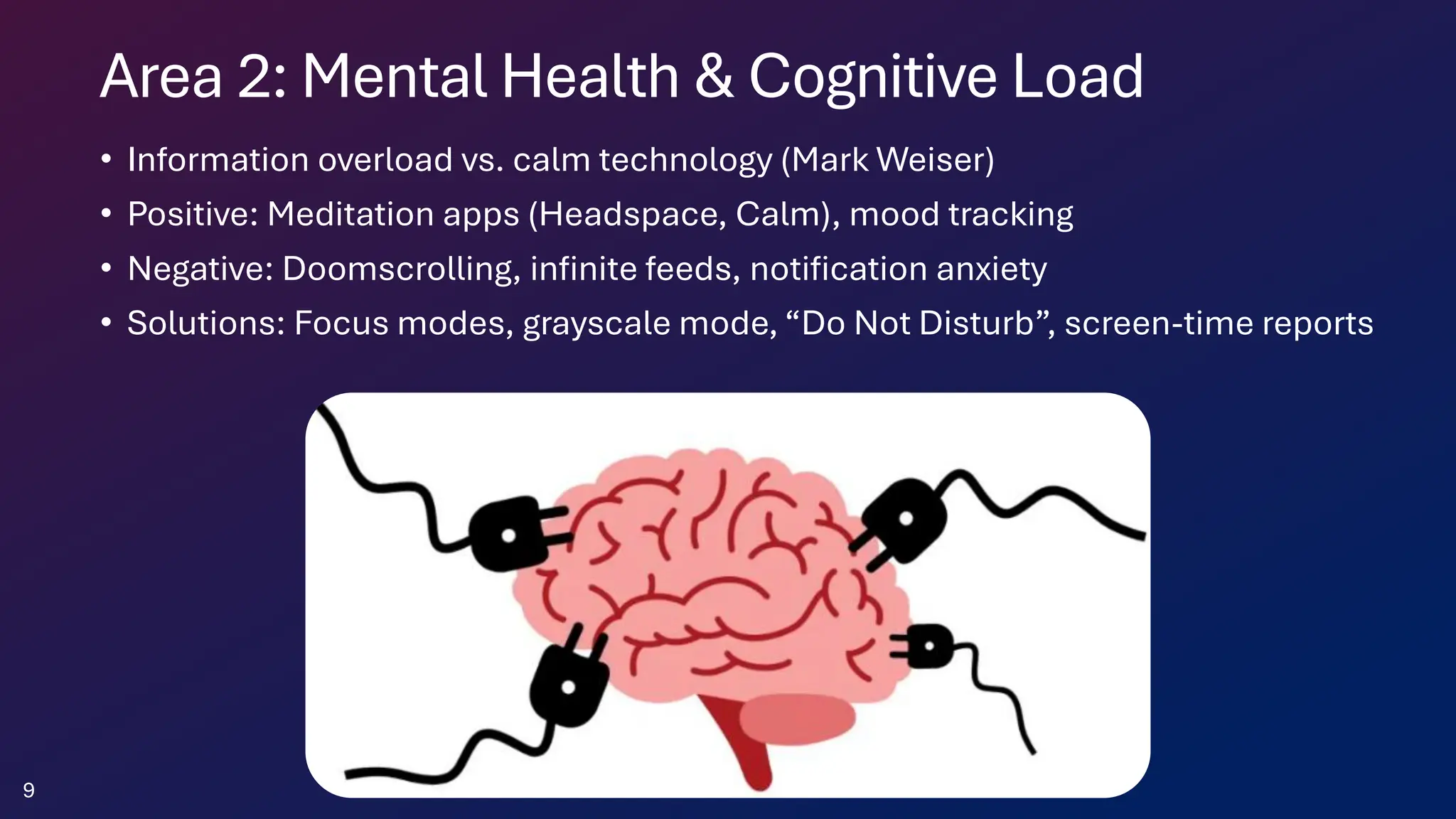 Area 2: Mental Health & Cognitive Load
• Information overload vs. calm technology (Mark Weiser)
• Positive: Meditation apps (Headspace, Calm), mood tracking
• Negative: Doomscrolling, infinite feeds, notification anxiety
• Solutions: Focus modes, grayscale mode, “Do Not Disturb”, screen-time reports
9
 