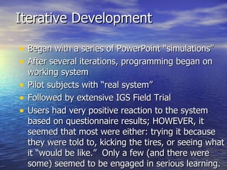 Iterative Development Began with a series of PowerPoint “simulations” After several iterations, programming began on working system Pilot subjects with “real system” Followed by extensive IGS Field Trial Users had very positive reaction to the system based on questionnaire results; HOWEVER, it seemed that most were either: trying it because they were told to, kicking the tires, or seeing what it “would be like.”  Only a few (and there were some) seemed to be engaged in serious learning.  