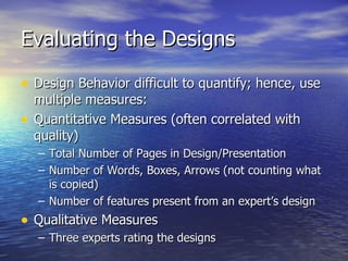 Evaluating the Designs Design Behavior difficult to quantify; hence, use multiple measures: Quantitative Measures (often correlated with quality) Total Number of Pages in Design/Presentation Number of Words, Boxes, Arrows (not counting what is copied) Number of features present from an expert’s design Qualitative Measures Three experts rating the designs  