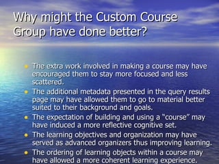 Why might the Custom Course Group have done better? The extra work involved in making a course may have encouraged them to stay more focused and less scattered. The additional metadata presented in the query results page may have allowed them to go to material better suited to their background and goals. The expectation of building and using a “course” may have induced a more reflective cognitive set. The learning objectives and organization may have served as advanced organizers thus improving learning. The ordering of learning objects within a course may have allowed a more coherent learning experience. 