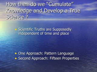 How then do we “Cumulate” Knowledge and Develop a True Science ? Scientific Truths are Supposedly independent of time and place One Approach: Pattern Language Second Approach: Fifteen Properties 