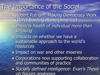 The Importance of the Social Robert Putnam: Making Democracy Work (Italy) Bowling Alone (America) Impacts health of individual more than smoking Impacts on whether we have a sustainable approach to the world’s resources Impact on war and other miseries Corporations now supporting collaboration and communities of practice Socially defined intelligence: Evan’s Thesis on figures analogies 