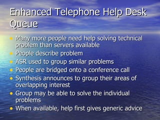 Enhanced Telephone Help Desk Queue Many more people need help solving technical problem than servers available People describe problem ASR used to group similar problems People are bridged onto a conference call Synthesis announces to group their areas of overlapping interest Group may be able to solve the individual problems When available, help first gives generic advice  