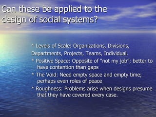 Can these be applied to the design of social systems? * Levels of Scale: Organizations, Divisions,  Departments, Projects, Teams, Individual. * Positive Space: Opposite of “not my job”; better to have contention than gaps * The Void: Need empty space and empty time; perhaps even roles of peace * Roughness: Problems arise when designs presume that they have covered every case. 