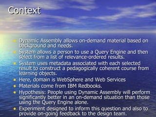 Context Dynamic Assembly allows on-demand material based on background and needs. System allows a person to use a Query Engine and then select from a list of relevance-ordered results. System uses metadata associated with each selected result to construct a pedagogically coherent course from learning objects. Here, domain is WebSphere and Web Services Materials come from IBM Redbooks. Hypothesis: People using Dynamic Assembly will perform significantly better in an on-demand situation than those using the Query Engine alone. Experiment designed to inform this question and also to provide on-going feedback to the design team. 