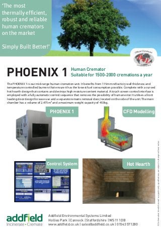 Addfield Environmental Systems Limited
Hollies Park | Cannock | Staffordshire | WS11 1DB
www.addfield.co.uk | sales@addfield.co.uk | 01543 571280
‘The most
thermally efficient,
robust and reliable
human cremators
on the market
Simply Built Better!’
Control System
PHOENIX 1
Hot Hearth
PHOENIX 1 Human Cremator
Suitable for 1500-2000 cremations a year
CFD Modelling
The PHOENIX 1 is our mid-range human cremation unit. It benefits from 115mm refractory wall thickness and
temperature controlled burners that ensure it has the lowest fuel consumption possible. Complete with a curved
hot hearth design that contains and destroys high moisture content material. A touch screen control interface is
employed with a fully automatic control sequence that removes the possibility of human error. It utilises a front
loading door design for ease use and a separate remains removal door, located on the side of the unit. The main
chamber has a volume of 2.475m³ and a maximum weight capacity of 453kg.
Allinformationshouldbeusedasaguideonly,specificationsaresubjecttochangewithoutnotice.
 