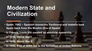 Modern State and
Civilization
• Spain, 1942 – Spanish monarchs Ferdinand and Isabella took
Spain back from the Muslim (Era of Spain)
• In France, Louis XIV created an absolute monarchy.
• In 1914, World War I
• In 1939, World War II
• In 1945, End of WWII led to the formation of United Nations.
 