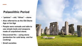 Palaeolithic Period
• “palaios” – old; “lithos” – stone
• Also referred to as the Old Stone
Age or Ice Age
• People were nomads and able to
use simple tools and weapons
made of unpolished stone.
• Discovered fire – using stone
(protection for cold temp. and for
cooking)
• Small societies
 