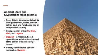 Ancient State and
Civilization: Mesopotamia
• Every City in Mesopotamia had its
own government, rulers, warrior,
patron god, and functioned like an
independent country.
• Mesopotamian cities: Ur, Uruk,
Kish, and Lagesh
• Ziggurat – a massive, tiered,
pyramid shaped structure located
at the center of each society –
temple
• Military commanders became
monarchs - Dynasty
 