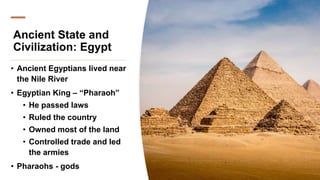 Ancient State and
Civilization: Egypt
• Ancient Egyptians lived near
the Nile River
• Egyptian King – “Pharaoh”
• He passed laws
• Ruled the country
• Owned most of the land
• Controlled trade and led
the armies
• Pharaohs - gods
 