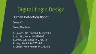 Digital Logic Design
Human Detection Robot
Group #2
Group Members:
1. Hossen, Md. Nazmul 14-26998-2
2. Ali, Md. Imran 14-27004-2
3. Amin, Md. Ruhul 14-27013-2
4. Huq, Samiul 14-27014-2
5. Ghosh, Amit Kumar 14-27228-2
 