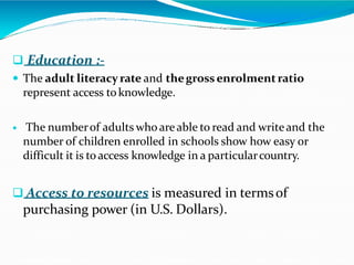  Education :-
 The adult literacyrate and thegrossenrolmentratio
represent access toknowledge.
 The numberof adults who areable to read and writeand the
number of children enrolled in schools show how easy or
difficult it is toaccess knowledge in a particularcountry.
 Access to resources is measured in termsof
purchasing power (in U.S. Dollars).
 