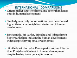 INTERNATIONAL COMPARISONS
 Often smallercountries havedone betterthan larger
ones in humandevelopment.
 Similarly, relatively poorer nations have beenranked
higher than richer neighbours in terms of human
development.
 For example, Sri Lanka, Trinidad and Tobago havea
higher rank than India in the human development
index despite having smallereconomies.
 Similarly, within India, Kerala performs muchbetter
than Punjab and Gujarat in human development
despite having lower per capitaincome.
 