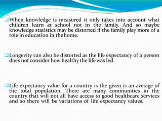 When knowledge is measured it only takes into account what
children learn at school not in the family. And so maybe
knowledge statistics may be distorted if the family play more of a
role in education in thehome.
Longevity can also be distorted as the life expectancy of a person
does not consider how healthy the lifewas led.
Life expectancy value for a country is the given is an average of
the total population. There are many communities in the
country that will not all have access to good healthcare services
and so there will be variations of life expectancy values.
 