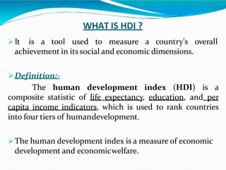 WHAT IS HDI ?
It is a tool used to measure a country's overall
achievement in its social and economicdimensions.
Definition:-
The human development index (HDI) is a
composite statistic of life expectancy, education, and per
capita income indicators, which is used to rank countries
into four tiers of humandevelopment.
The human development index is a measure of economic
development and economicwelfare.
 
